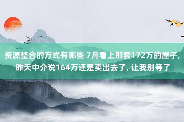 资源整合的方式有哪些 7月看上那套172万的屋子, 昨天中介说164万还是卖出去了, 让我别等了