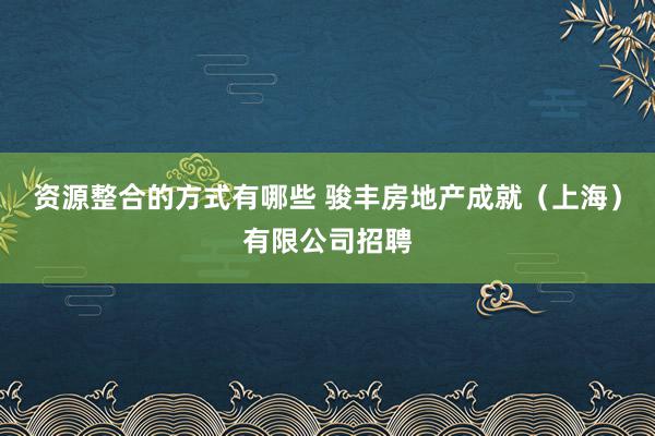 资源整合的方式有哪些 骏丰房地产成就（上海）有限公司招聘