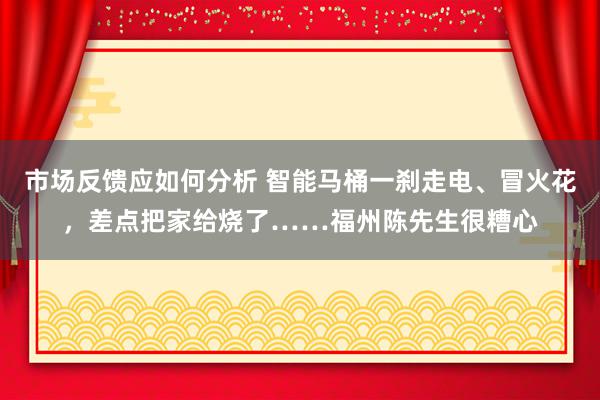 市场反馈应如何分析 智能马桶一刹走电、冒火花，差点把家给烧了……福州陈先生很糟心