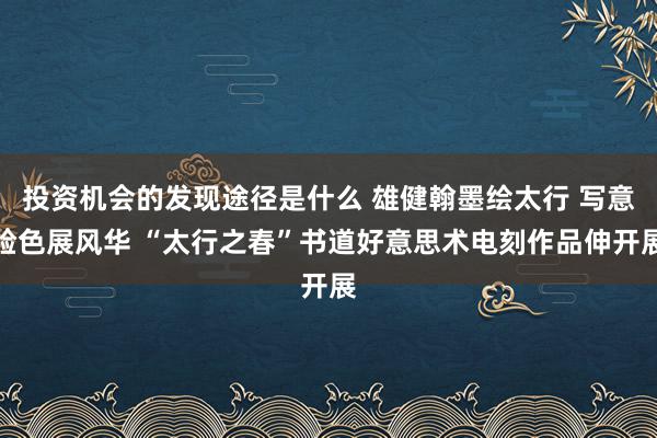 投资机会的发现途径是什么 雄健翰墨绘太行 写意脸色展风华 “太行之春”书道好意思术电刻作品伸开展