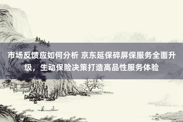 市场反馈应如何分析 京东延保碎屏保服务全面升级，生动保险决策打造高品性服务体验