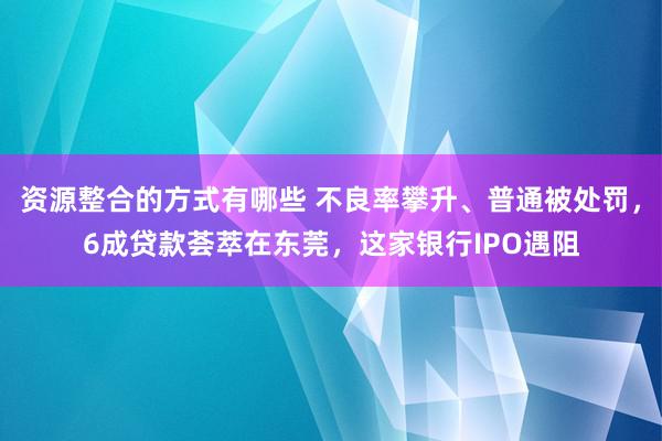 资源整合的方式有哪些 不良率攀升、普通被处罚，6成贷款荟萃在东莞，这家银行IPO遇阻