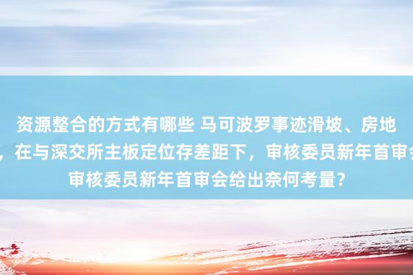 资源整合的方式有哪些 马可波罗事迹滑坡、房地产关联坏账危急，在与深交所主板定位存差距下，审核委员新年首审会给出奈何考量？