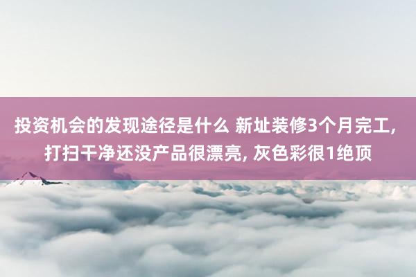 投资机会的发现途径是什么 新址装修3个月完工, 打扫干净还没产品很漂亮, 灰色彩很1绝顶