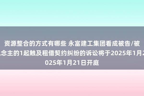 资源整合的方式有哪些 永富建工集团看成被告/被上诉东说念主的1起触及租借契约纠纷的诉讼将于2025年1月21日开庭