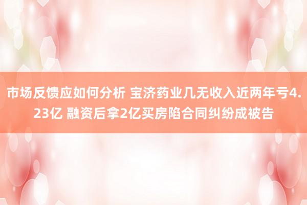 市场反馈应如何分析 宝济药业几无收入近两年亏4.23亿 融资后拿2亿买房陷合同纠纷成被告