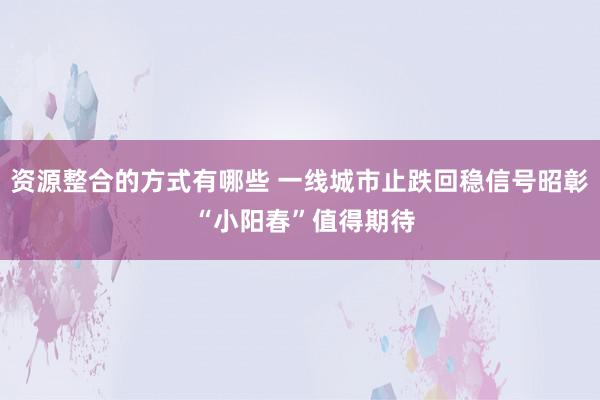 资源整合的方式有哪些 一线城市止跌回稳信号昭彰 “小阳春”值得期待