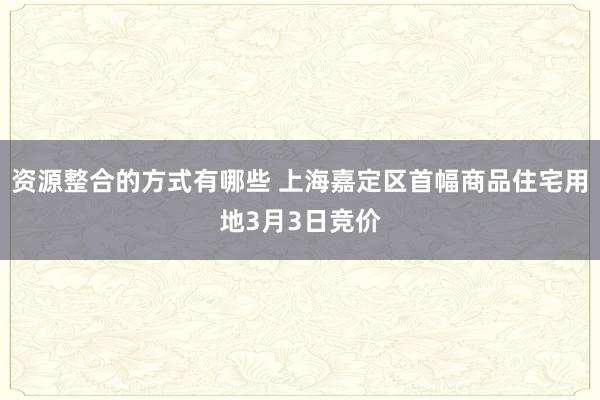 资源整合的方式有哪些 上海嘉定区首幅商品住宅用地3月3日竞价