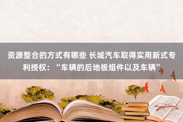 资源整合的方式有哪些 长城汽车取得实用新式专利授权：“车辆的后地板组件以及车辆”