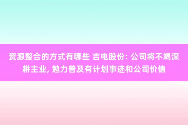 资源整合的方式有哪些 吉电股份: 公司将不竭深耕主业, 勉力普及有计划事迹和公司价值