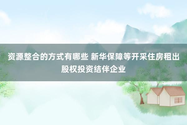 资源整合的方式有哪些 新华保障等开采住房租出股权投资结伴企业