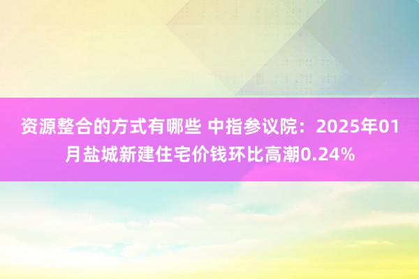 资源整合的方式有哪些 中指参议院：2025年01月盐城新建住宅价钱环比高潮0.24%