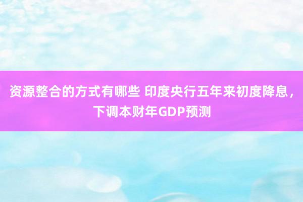 资源整合的方式有哪些 印度央行五年来初度降息，下调本财年GDP预测