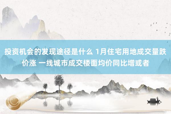 投资机会的发现途径是什么 1月住宅用地成交量跌价涨 一线城市成交楼面均价同比增或者