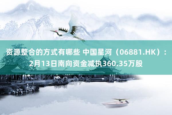 资源整合的方式有哪些 中国星河（06881.HK）：2月13日南向资金减执360.35万股