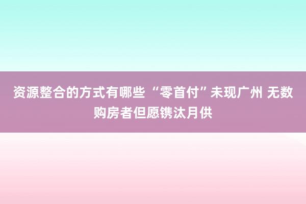 资源整合的方式有哪些 “零首付”未现广州 无数购房者但愿镌汰月供