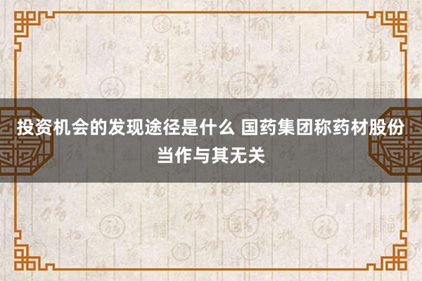 投资机会的发现途径是什么 国药集团称药材股份当作与其无关