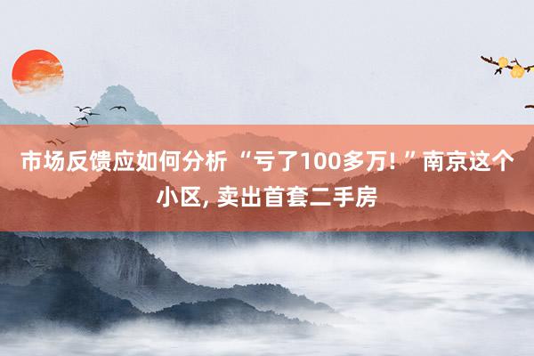 市场反馈应如何分析 “亏了100多万! ”南京这个小区, 卖出首套二手房