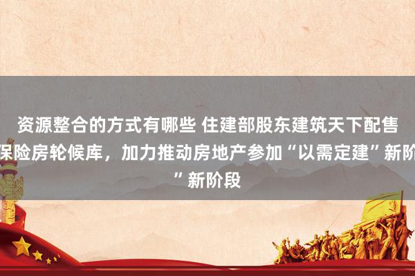 资源整合的方式有哪些 住建部股东建筑天下配售型保险房轮候库，加力推动房地产参加“以需定建”新阶段