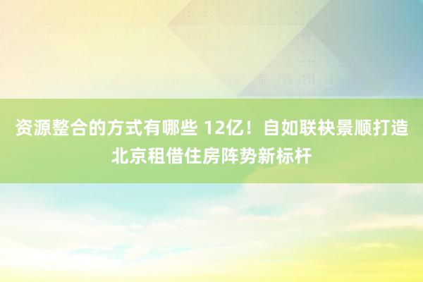 资源整合的方式有哪些 12亿！自如联袂景顺打造北京租借住房阵势新标杆