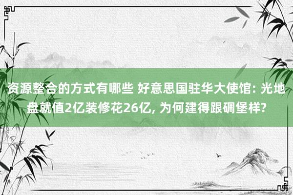 资源整合的方式有哪些 好意思国驻华大使馆: 光地盘就值2亿装修花26亿, 为何建得跟碉堡样?