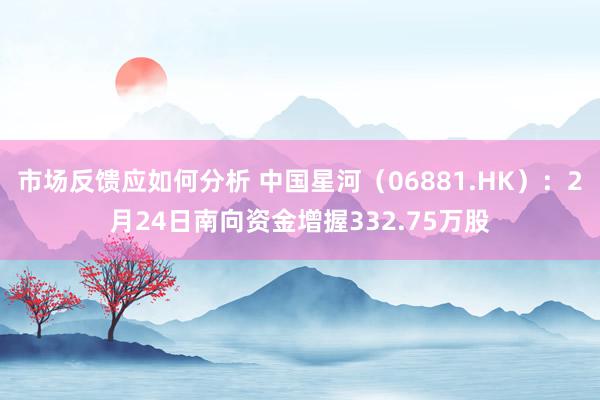 市场反馈应如何分析 中国星河（06881.HK）：2月24日南向资金增握332.75万股