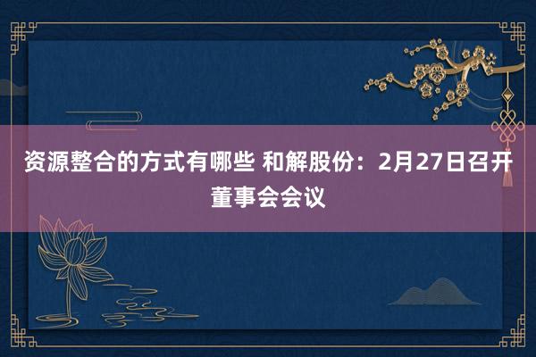 资源整合的方式有哪些 和解股份：2月27日召开董事会会议