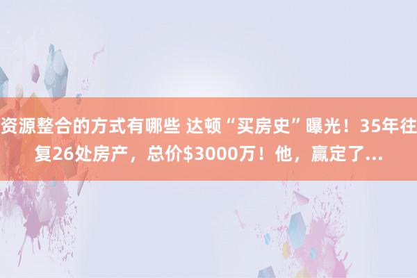 资源整合的方式有哪些 达顿“买房史”曝光！35年往复26处房产，总价$3000万！他，赢定了...