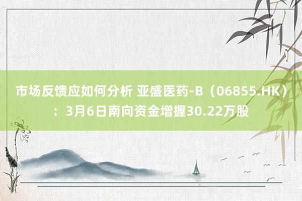 市场反馈应如何分析 亚盛医药-B（06855.HK）：3月6日南向资金增握30.22万股