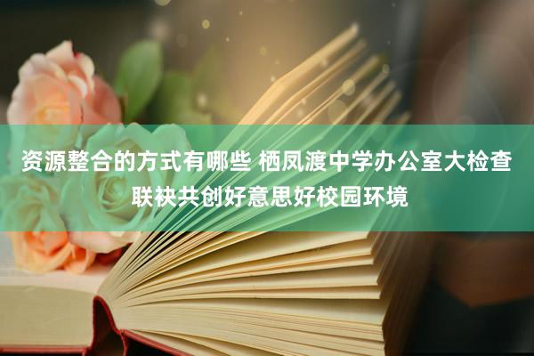 资源整合的方式有哪些 栖凤渡中学办公室大检查 联袂共创好意思好校园环境