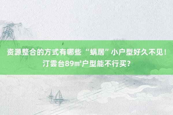 资源整合的方式有哪些 “蜗居”小户型好久不见！汀雲台89㎡户型能不行买？