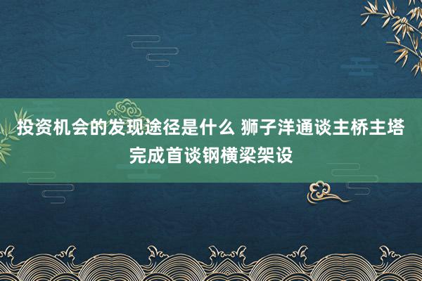 投资机会的发现途径是什么 狮子洋通谈主桥主塔完成首谈钢横梁架设