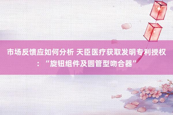 市场反馈应如何分析 天臣医疗获取发明专利授权：“旋钮组件及圆管型吻合器”