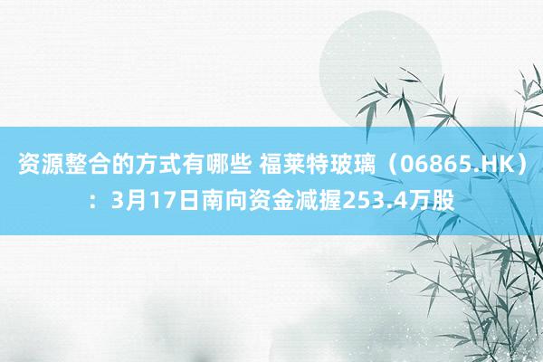 资源整合的方式有哪些 福莱特玻璃（06865.HK）：3月17日南向资金减握253.4万股