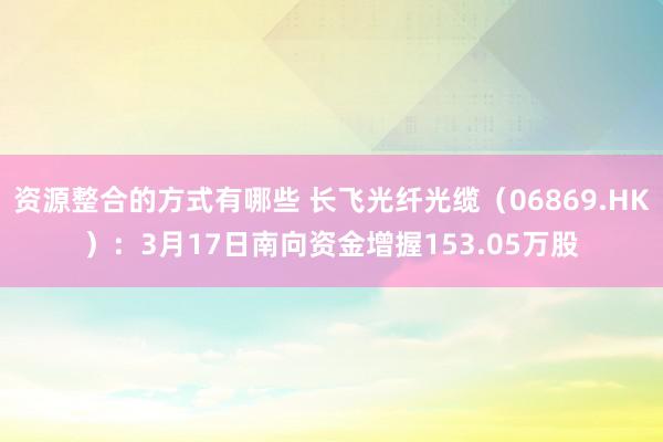 资源整合的方式有哪些 长飞光纤光缆（06869.HK）：3月17日南向资金增握153.05万股