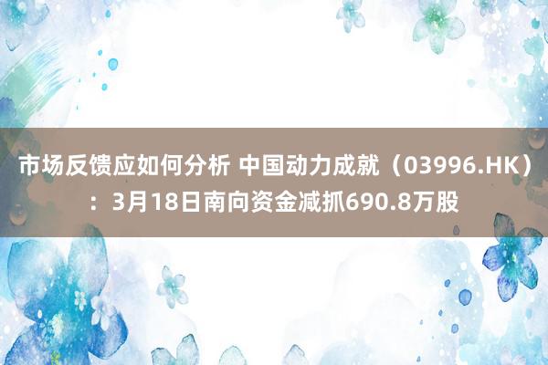 市场反馈应如何分析 中国动力成就（03996.HK）：3月18日南向资金减抓690.8万股