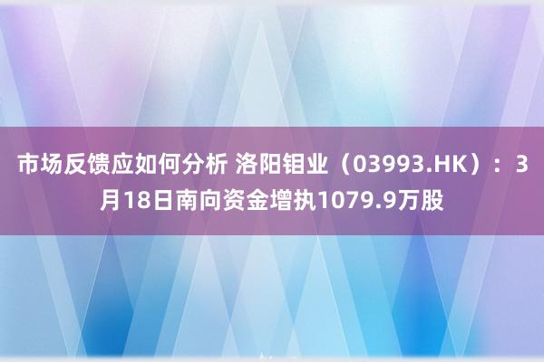 市场反馈应如何分析 洛阳钼业（03993.HK）：3月18日南向资金增执1079.9万股